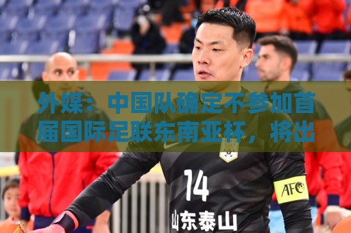 外媒：中国队确定不参加首届国际足联东南亚杯，将出战邀请赛