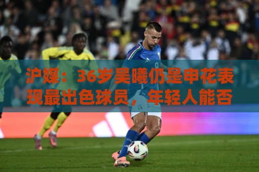 沪媒:36岁吴曦仍是申花表现最出色球员,年轻人能否尽快接棒? 沪媒:36岁吴曦仍是申花表现最出色球员,年轻人能否尽快接棒?