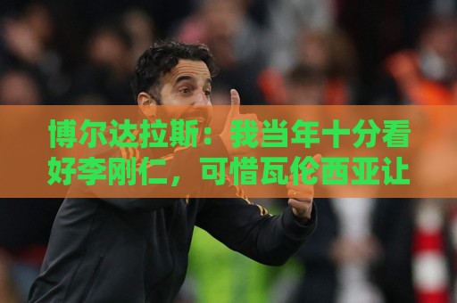 博尔达拉斯:我当年十分看好李刚仁,可惜瓦伦西亚让他自由身离队 博尔达拉斯:我当年十分看好李刚仁,可惜瓦伦西亚让他自由身离队