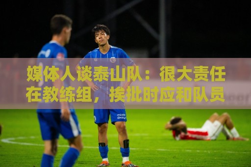 媒体人谈泰山队:很大责任在教练组,挨批时应和队员们站在一起 媒体人谈泰山队:很大责任在教练组,挨批时应和队员们站在一起