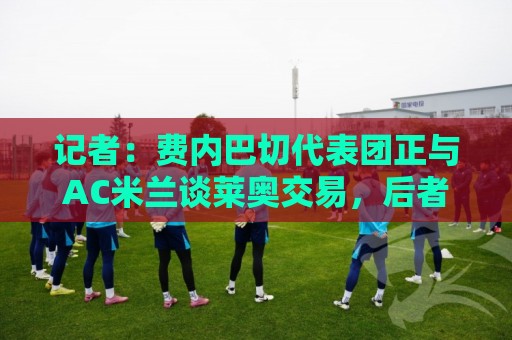 记者:费内巴切代表团正与AC米兰谈莱奥交易,后者只接受永久转会 记者:费内巴切代表团正与AC米兰谈莱奥交易,后者只接受永久转会