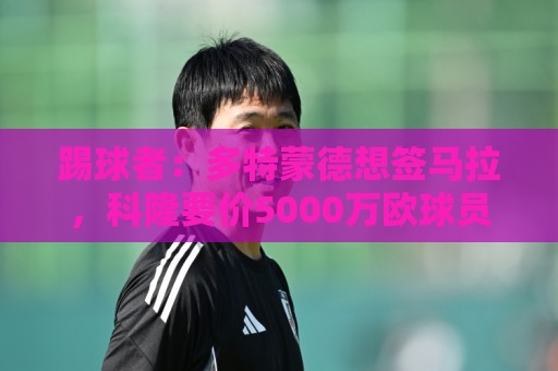 踢球者:多特蒙德想签马拉,科隆要价5000万欧球员愿意加盟 踢球者:多特蒙德想签马拉,科隆要价5000万欧球员愿意加盟