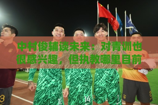 中村俊辅谈未来：对青训也很感兴趣，但执教哪里目前还没有定论