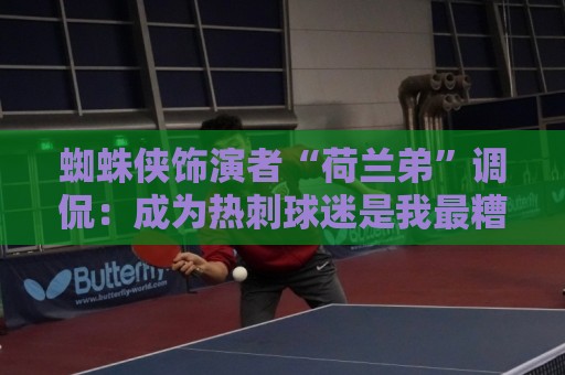 蜘蛛侠饰演者“荷兰弟”调侃：成为热刺球迷是我最糟糕的决定之一