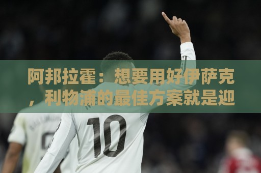 阿邦拉霍：想要用好伊萨克，利物浦的最佳方案就是迎回阿诺德