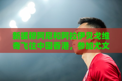 新援穆阿尼和阿拉伊贝戈维奇飞往中国香港，参加尤文随后的热身赛