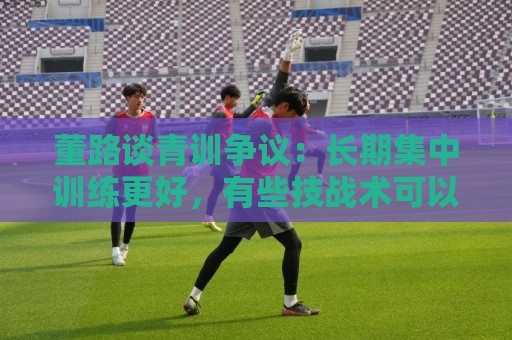 董路谈青训争议:长期集中训练更好,有些技战术可以精细的打磨 董路谈青训争议:长期集中训练更好,有些技战术可以精细的打磨