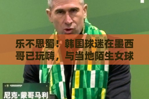 乐不思蜀!韩国球迷在墨西哥已玩嗨,与当地陌生女球迷接吻 乐不思蜀!韩国球迷在墨西哥已玩嗨,与当地陌生女球迷接吻