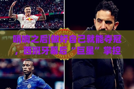 哨响之后|做好自己就能夺冠，西班牙幕后“巨星”掌控全局！