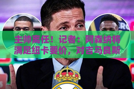 主帅离任！记者：阿森纳将满足纽卡要价，对吉马良斯发起最后攻势