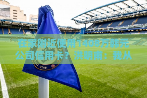 在家附近使用1408万韩元公司信用卡?洪明甫:我从未滥用 在家附近使用1408万韩元公司信用卡?洪明甫:我从未滥用