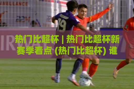 热门比超杯 | 热门比超杯新赛季看点 (热门比超杯) 谁将问鼎?【热门比超杯】观赛热潮背后的足球文化密码🕋网上热门让球网中水入口无解说半场波胆登录交流 热门比超杯 | 热门比超杯新赛季看点 (热门比超杯) 谁将问鼎?【热门比超杯】观赛热潮背后的足球文化密码🕋网上热门让球网中水入口无解说半场波胆登录交流