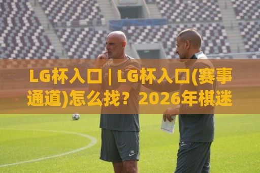 LG杯入口 | LG杯入口(赛事通道)怎么找？2026年棋迷观赛与棋谱查阅的实用路径🕋最全手机信誉比球网1080P官网无插件低调看冠军走盘