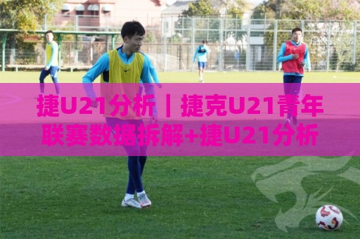 捷U21分析｜捷克U21青年联赛数据拆解+捷U21分析看球队攻防节奏与青训脉络🕋网上热门让球网中水入口无解说半场波胆登录交流