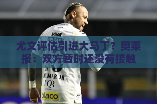 尤文评估引进大马丁？奥莱报：双方暂时还没有接触
