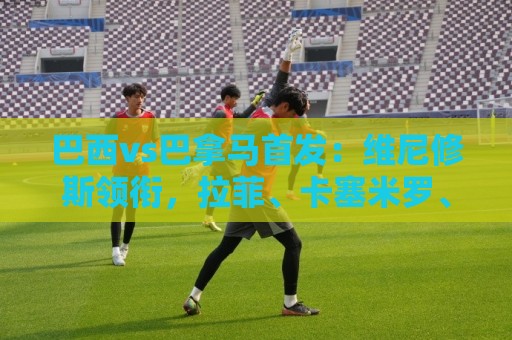 巴西vs巴拿马首发：维尼修斯领衔，拉菲、卡塞米罗、库尼亚出战
