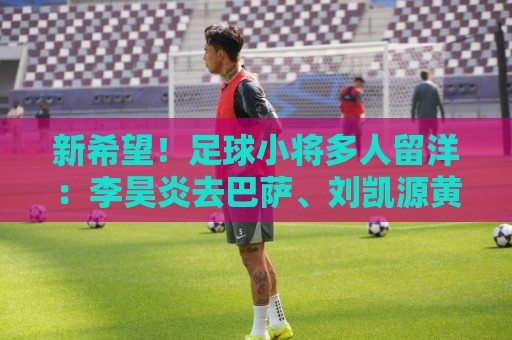 新希望！足球小将多人留洋：李昊炎去巴萨、刘凯源黄潜、万项红星