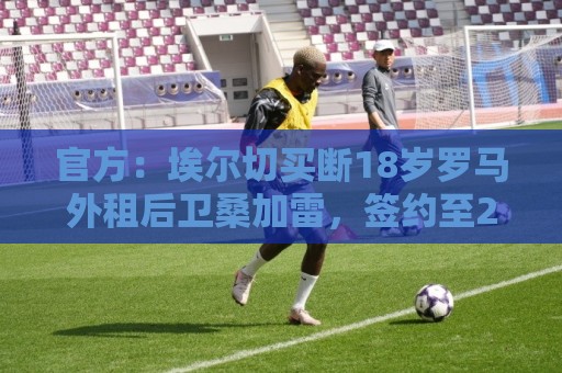 官方:埃尔切买断18岁罗马外租后卫桑加雷,签约至2031年 官方:埃尔切买断18岁罗马外租后卫桑加雷,签约至2031年