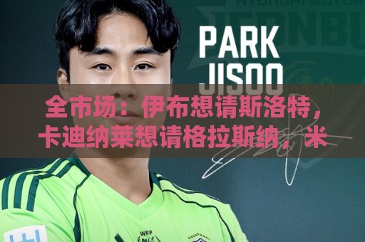 全市场:伊布想请斯洛特,卡迪纳莱想请格拉斯纳,米兰选帅陷僵局 全市场:伊布想请斯洛特,卡迪纳莱想请格拉斯纳,米兰选帅陷僵局