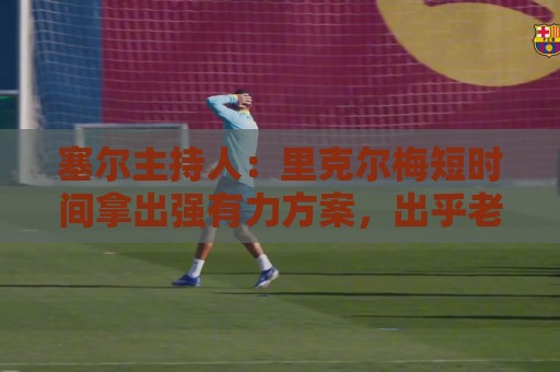 塞尔主持人:里克尔梅短时间拿出强有力方案,出乎老佛爷团队预料 塞尔主持人:里克尔梅短时间拿出强有力方案,出乎老佛爷团队预料