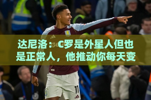 达尼洛:C罗是外星人但也是正常人,他推动你每天变得更好 达尼洛:C罗是外星人但也是正常人,他推动你每天变得更好