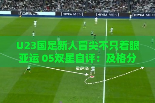 U23国足新人冒尖不只着眼亚运 05双星自评:及格分 U23国足新人冒尖不只着眼亚运 05双星自评:及格分