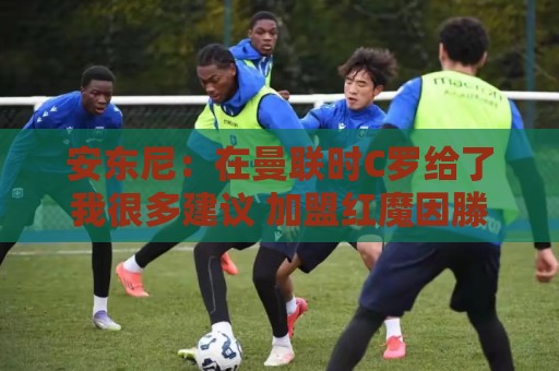安东尼：在曼联时C罗给了我很多建议 加盟红魔因滕哈赫的邀请