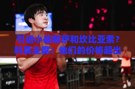 引进小基耶萨和坎比亚索?科莫主席:他们的价格超出了我们的预算 引进小基耶萨和坎比亚索?科莫主席:他们的价格超出了我们的预算