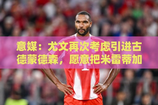 意媒:尤文再次考虑引进古德蒙德森,愿意把米雷蒂加入转会谈判 意媒:尤文再次考虑引进古德蒙德森,愿意把米雷蒂加入转会谈判