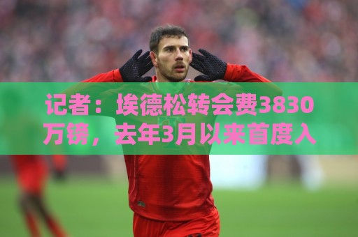 记者:埃德松转会费3830万镑,去年3月以来首度入选巴西国家队 记者:埃德松转会费3830万镑,去年3月以来首度入选巴西国家队