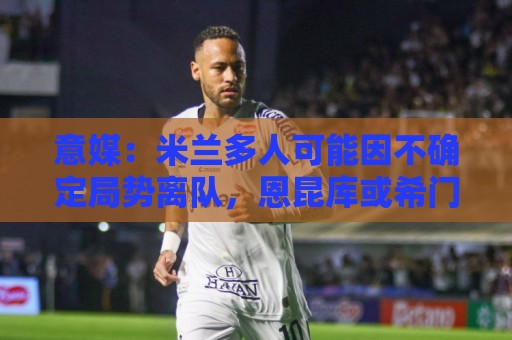 意媒：米兰多人可能因不确定局势离队，恩昆库或希门尼斯可能留守