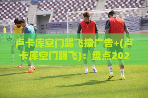 卢卡库空门踢飞撞广告+(卢卡库空门踢飞)：盘点2026足坛年度喜剧之王