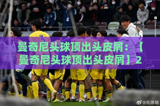 曼奇尼头球顶出头皮屑：【曼奇尼头球顶出头皮屑】2026赛季最离谱的足球名场面