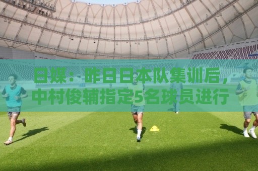 日媒：昨日日本队集训后，中村俊辅指定5名球员进行任意球指导