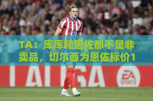 TA:库库和恩佐都不是非卖品,切尔西为恩佐标价1.2亿镑 TA:库库和恩佐都不是非卖品,切尔西为恩佐标价1.2亿镑