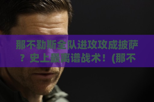 那不勒斯全队进攻攻成披萨？史上最离谱战术！(那不勒斯全队进攻攻成披萨) 笑到肚子疼