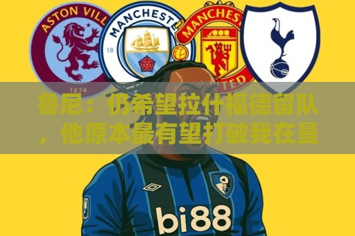 鲁尼：仍希望拉什福德留队，他原本最有望打破我在曼联的进球纪录