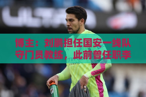 博主：刘鹏担任国安一线队守门员教练，此前曾任职李金羽教练团队