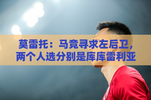 莫雷托：马竞寻求左后卫，两个人选分别是库库雷利亚和格里马尔多