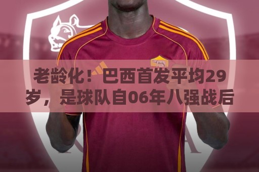 老龄化！巴西首发平均29岁，是球队自06年八强战后在世界杯最高