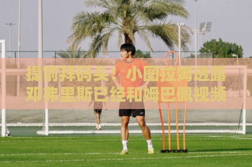 提前拜码头!小图拉姆透露邓弗里斯已经和姆巴佩视频聊天 提前拜码头!小图拉姆透露邓弗里斯已经和姆巴佩视频聊天