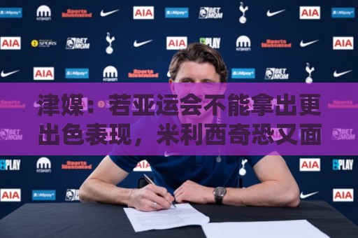 津媒：若亚运会不能拿出更出色表现，米利西奇恐又面临下课危机