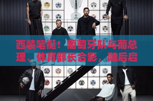 西装笔挺！葡萄牙队与葡总理、体育部长合影，随后启程参加世界杯