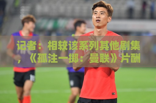 记者:相较该系列其他剧集,《孤注一掷:曼联》片酬创纪录 记者:相较该系列其他剧集,《孤注一掷:曼联》片酬创纪录