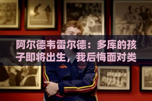 阿尔德韦雷尔德:多库的孩子即将出生,我后悔面对类似情况的选择 阿尔德韦雷尔德:多库的孩子即将出生,我后悔面对类似情况的选择