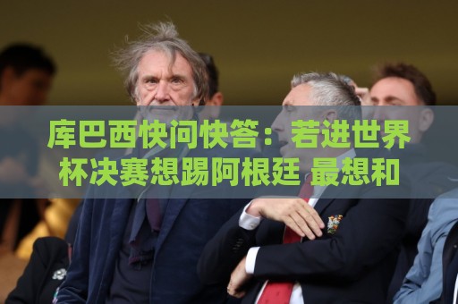 库巴西快问快答：若进世界杯决赛想踢阿根廷 最想和梅西换球衣