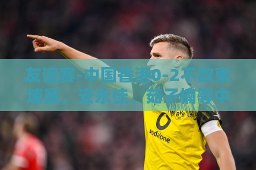 友谊赛-中国香港0-2不敌柬埔寨,安永佳、茹子楠等中超球员首发 友谊赛-中国香港0-2不敌柬埔寨,安永佳、茹子楠等中超球员首发