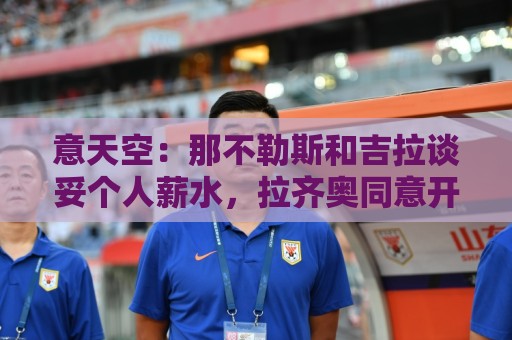 意天空：那不勒斯和吉拉谈妥个人薪水，拉齐奥同意开启转会谈判