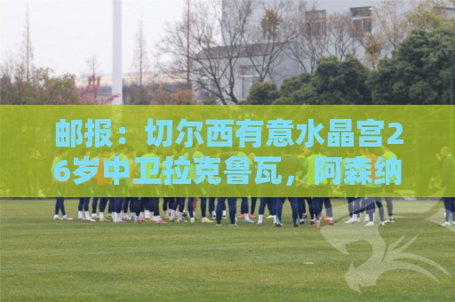 邮报:切尔西有意水晶宫26岁中卫拉克鲁瓦,阿森纳和皇马也在关注 邮报:切尔西有意水晶宫26岁中卫拉克鲁瓦,阿森纳和皇马也在关注