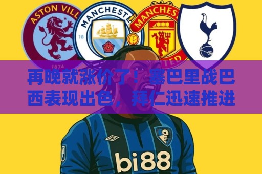 再晚就涨价了！塞巴里战巴西表现出色，拜仁迅速推进5500万欧拿下